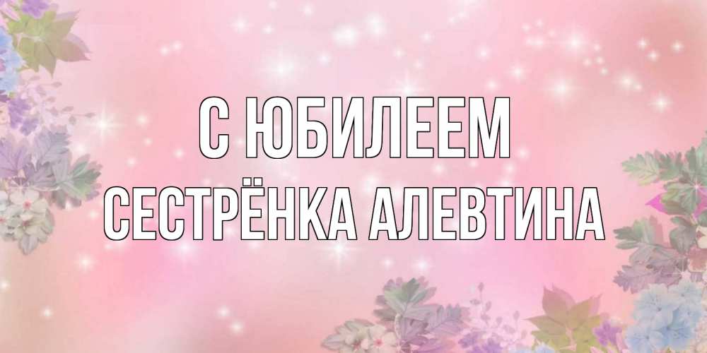 Открытка на каждый день с именем, Сестрёнка-Алевтина С юбилеем открыта с цветами в нежных тонах Прикольная открытка с пожеланием онлайн скачать бесплатно 
