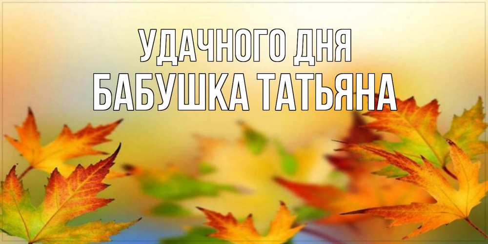 Открытка на каждый день с именем, Бабушка-Татьяна Удачного дня открытка с пожеланием хорошего осеннего дня Прикольная открытка с пожеланием онлайн скачать бесплатно 