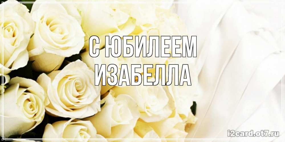 Открытка на каждый день с именем, Изабелла С юбилеем белые розы в букете Прикольная открытка с пожеланием онлайн скачать бесплатно 