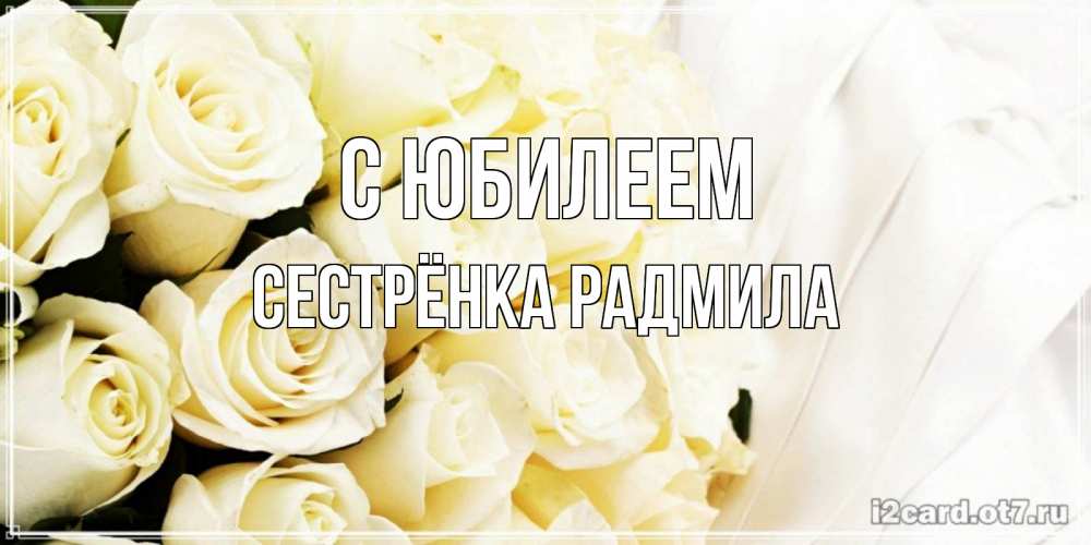 Открытка на каждый день с именем, Сестрёнка-Радмила С юбилеем белые розы в букете Прикольная открытка с пожеланием онлайн скачать бесплатно 