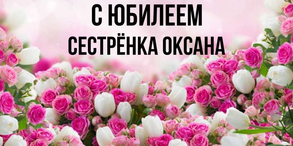 Открытка на каждый день с именем, Сестрёнка-Оксана С юбилеем открытка с разными розами Прикольная открытка с пожеланием онлайн скачать бесплатно 