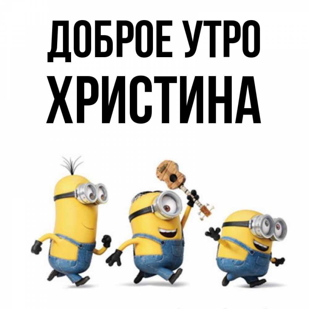 Открытка на каждый день с именем, Христина Доброе утро миньоны и прекрасное утро Прикольная открытка с пожеланием онлайн скачать бесплатно 