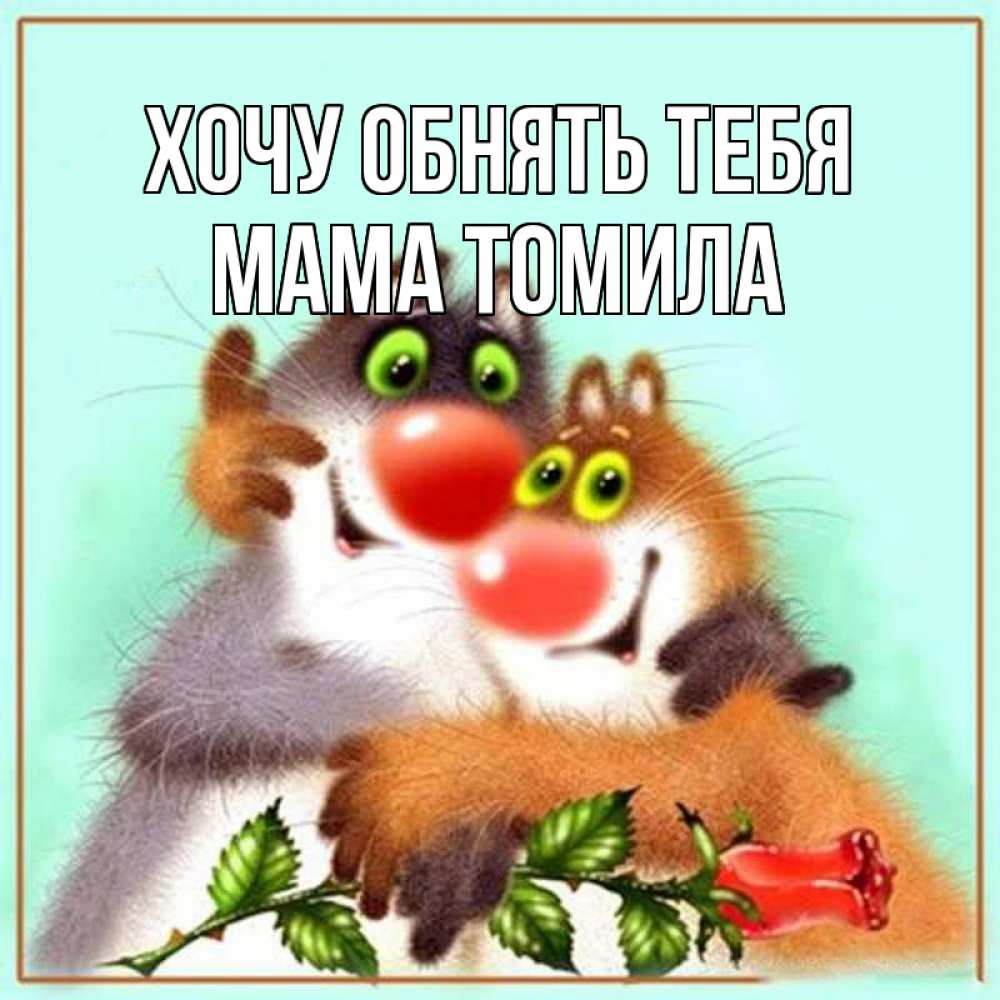 Открытка на каждый день с именем, Мама-Томила Хочу обнять тебя роза и мышки Прикольная открытка с пожеланием онлайн скачать бесплатно 