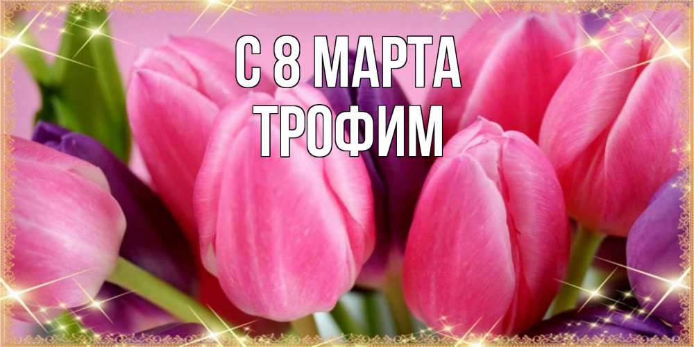 Открытка на каждый день с именем, Трофим С 8 МАРТА тюльпаны для женщины на международный женский день Прикольная открытка с пожеланием онлайн скачать бесплатно 