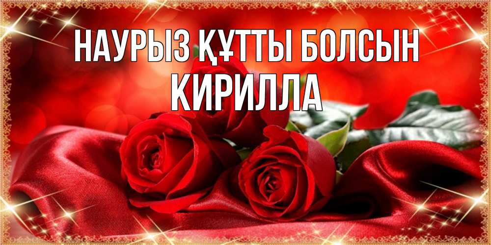 Открытка на каждый день с именем, Кирилла Наурыз құтты болсын открытка красного цвета с розами на наурыз Прикольная открытка с пожеланием онлайн скачать бесплатно 