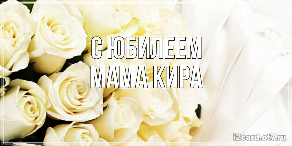 Открытка на каждый день с именем, Мама-Кира С юбилеем белые розы в букете Прикольная открытка с пожеланием онлайн скачать бесплатно 