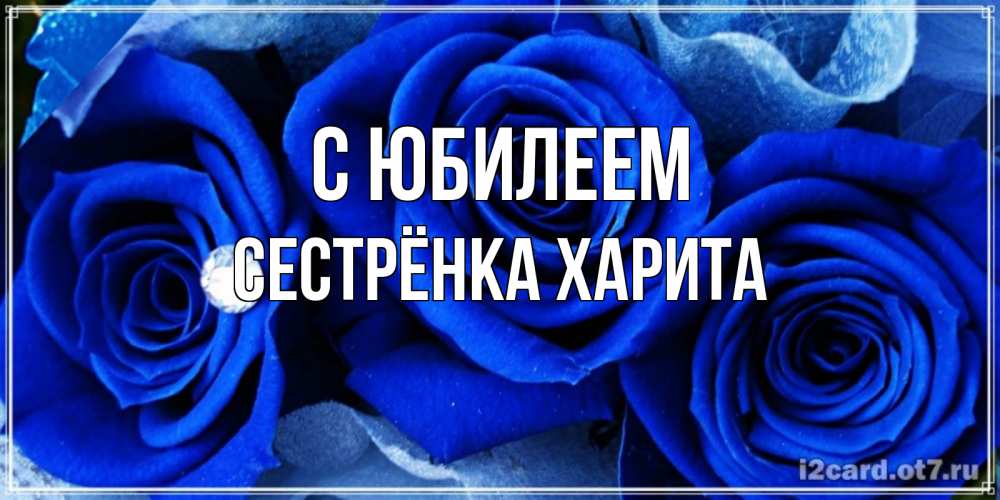 Открытка на каждый день с именем, Сестрёнка-Харита С юбилеем синие розы в росе Прикольная открытка с пожеланием онлайн скачать бесплатно 