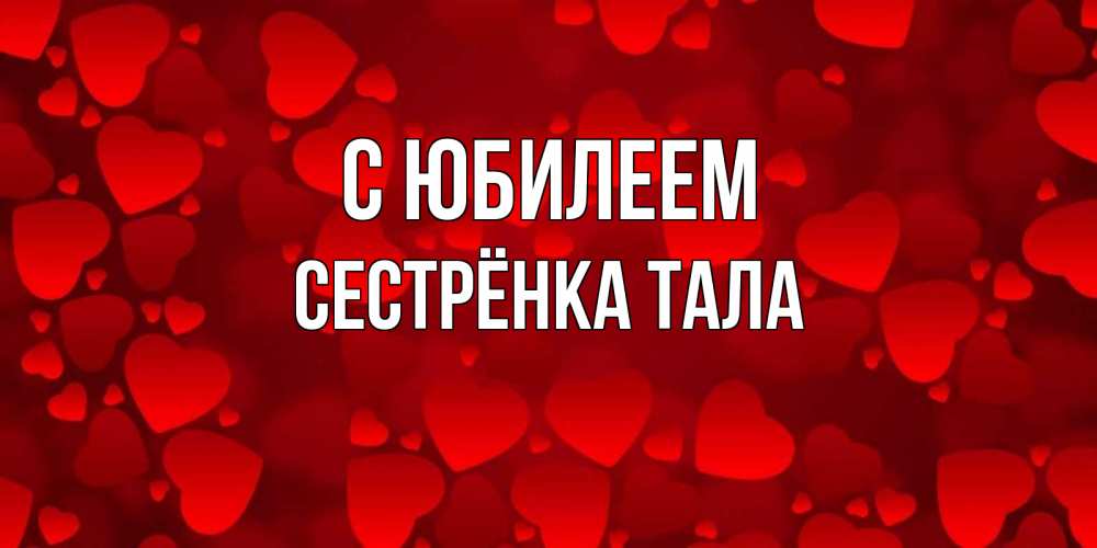 Открытка на каждый день с именем, Сестрёнка-Тала С юбилеем прекрасные сердечки на открытке с красным фоном Прикольная открытка с пожеланием онлайн скачать бесплатно 