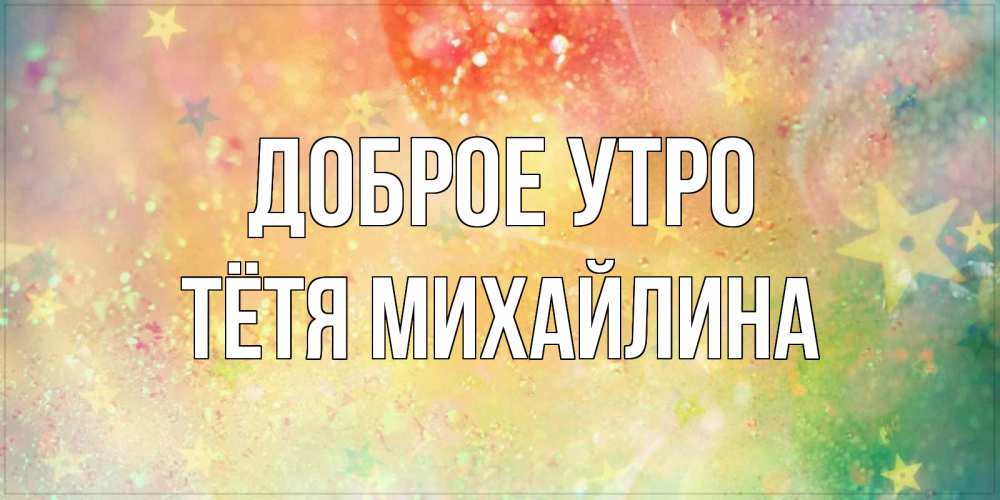 Открытка на каждый день с именем, Тётя-Михайлина Доброе утро красивая открытка с пожеланиями добрейшего утра Прикольная открытка с пожеланием онлайн скачать бесплатно 