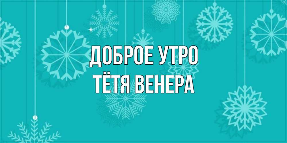 Открытка на каждый день с именем, Тётя-Венера Доброе утро открытка со снежинками Прикольная открытка с пожеланием онлайн скачать бесплатно 