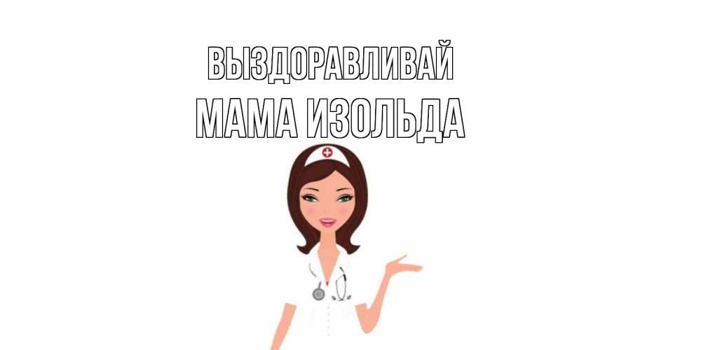Открытка на каждый день с именем, Мама-Изольда Выздоравливай не болей с медсестрой Прикольная открытка с пожеланием онлайн скачать бесплатно 