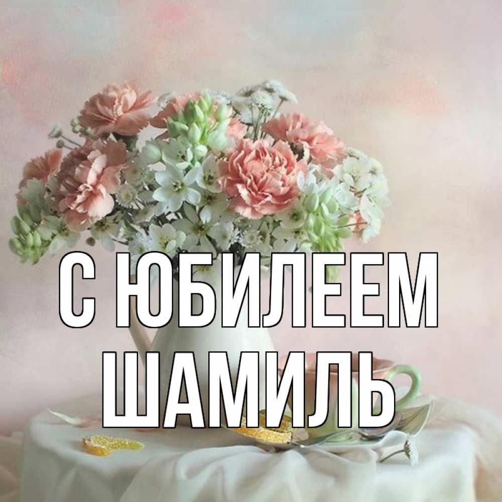 Открытка на каждый день с именем, Шамиль С юбилеем с цветами Прикольная открытка с пожеланием онлайн скачать бесплатно 