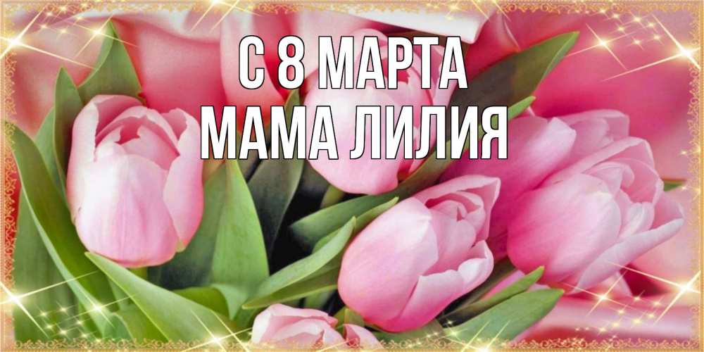 Открытка на каждый день с именем, Мама-Лилия С 8 МАРТА красивые открытки на 8 марта для милых дам Прикольная открытка с пожеланием онлайн скачать бесплатно 