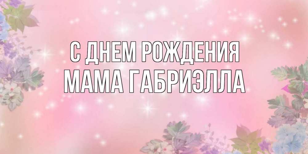 Открытка на каждый день с именем, Мама-Габриэлла С днем рождения открыта с цветами в нежных тонах Прикольная открытка с пожеланием онлайн скачать бесплатно 
