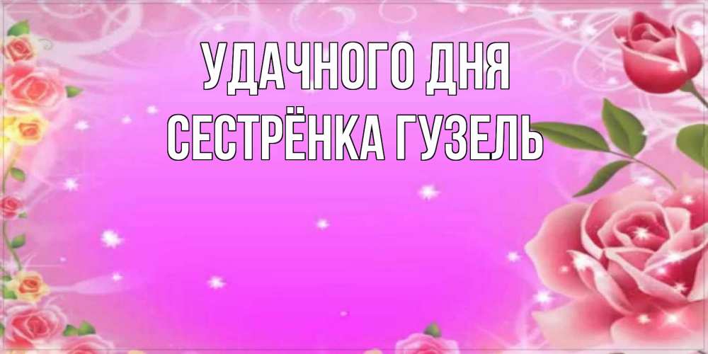 Открытка на каждый день с именем, Сестрёнка-Гузель Удачного дня открытка с розами Прикольная открытка с пожеланием онлайн скачать бесплатно 