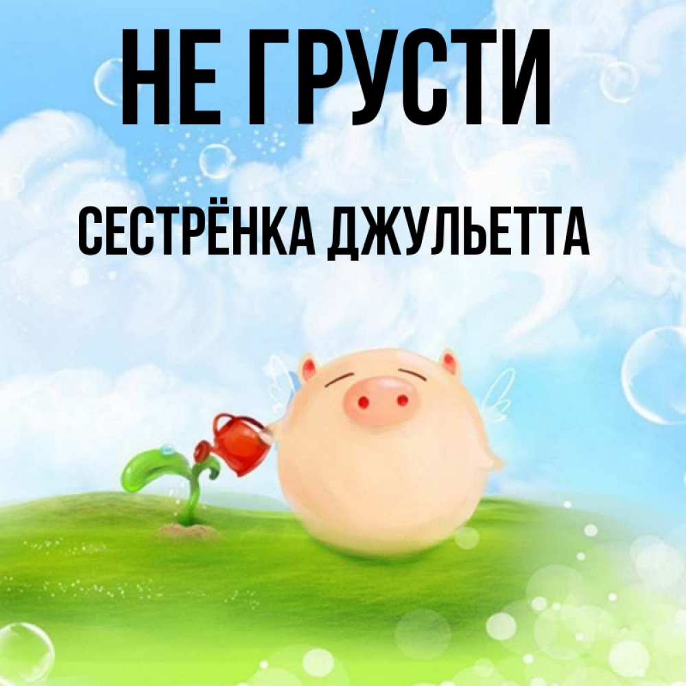 Открытка на каждый день с именем, Сестрёнка-Джульетта Не грусти поливает цветок порося Прикольная открытка с пожеланием онлайн скачать бесплатно 