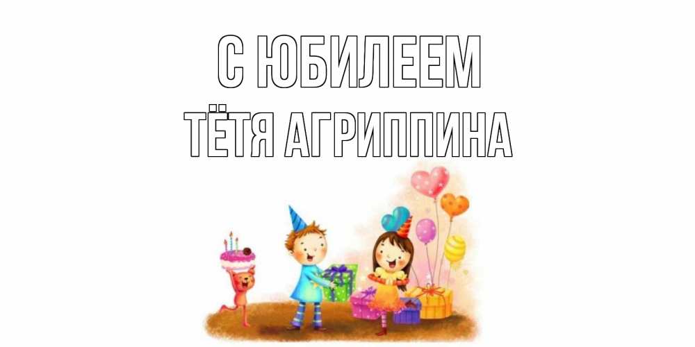 Открытка на каждый день с именем, Тётя-Агриппина С юбилеем дети, подарки Прикольная открытка с пожеланием онлайн скачать бесплатно 