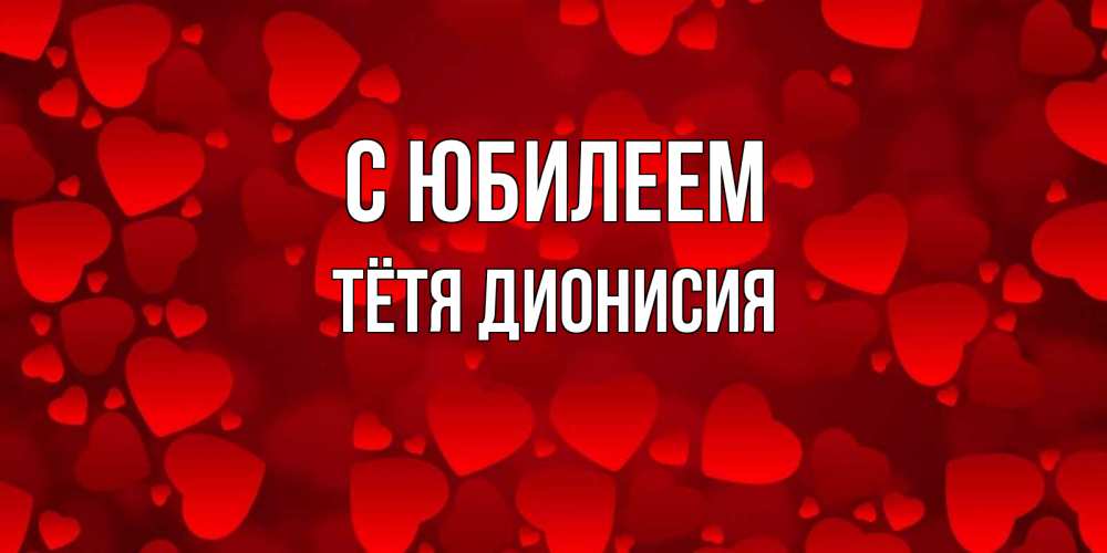 Открытка на каждый день с именем, Тётя-Дионисия С юбилеем прекрасные сердечки на открытке с красным фоном Прикольная открытка с пожеланием онлайн скачать бесплатно 