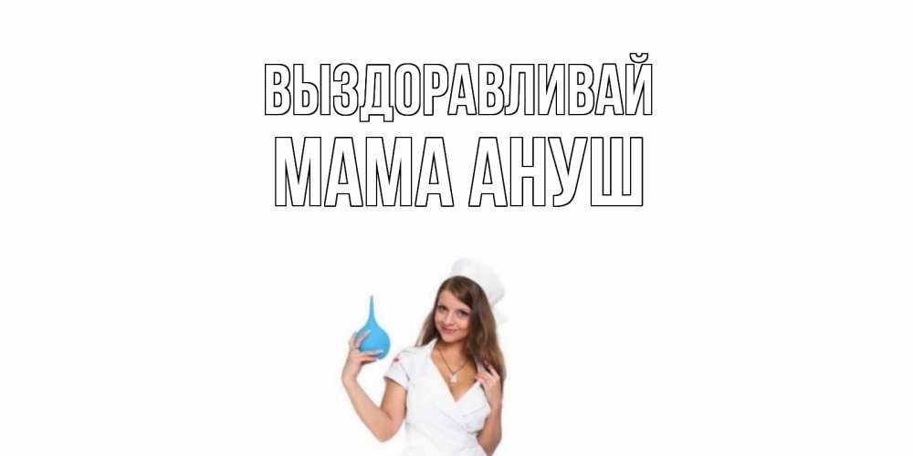 Открытка на каждый день с именем, Мама-Ануш Выздоравливай клизма Прикольная открытка с пожеланием онлайн скачать бесплатно 